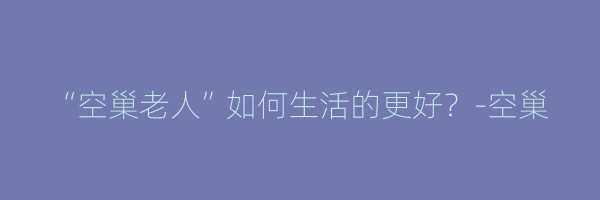 “空巢老人”如何生活的更好？-空巢
