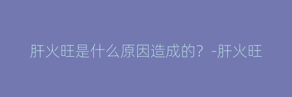 肝火旺是什么原因造成的？-肝火旺
