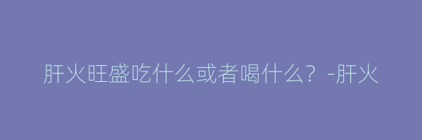 肝火旺盛吃什么或者喝什么？-肝火
