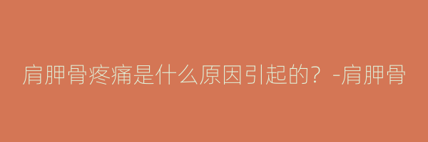 肩胛骨疼痛是什么原因引起的？-肩胛骨