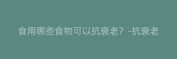 食用哪些食物可以抗衰老？-抗衰老