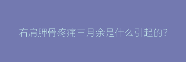 右肩胛骨疼痛三月余是什么引起的？