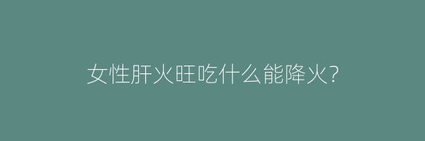 女性肝火旺吃什么能降火？
