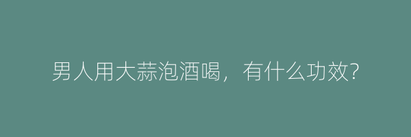 男人用大蒜泡酒喝，有什么功效？