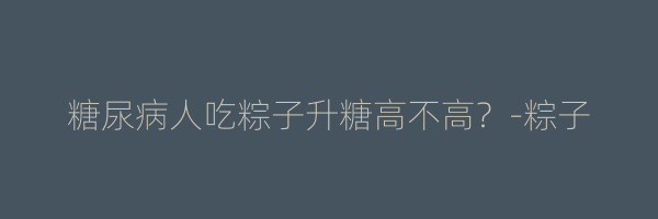 糖尿病人吃粽子升糖高不高？-粽子