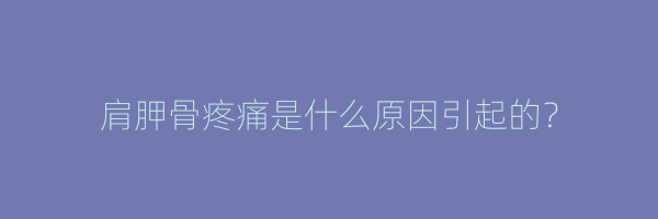 肩胛骨疼痛是什么原因引起的？
