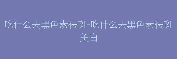 吃什么去黑色素祛斑-吃什么去黑色素祛斑美白