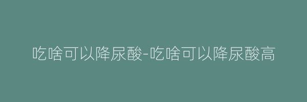 吃啥可以降尿酸-吃啥可以降尿酸高