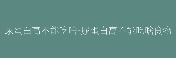 尿蛋白高不能吃啥-尿蛋白高不能吃啥食物