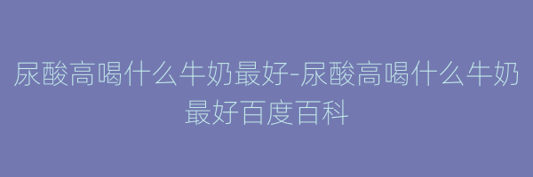 尿酸高喝什么牛奶最好-尿酸高喝什么牛奶最好百度百科