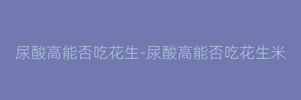尿酸高能否吃花生-尿酸高能否吃花生米