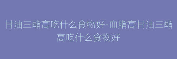 甘油三酯高吃什么食物好-血脂高甘油三酯高吃什么食物好