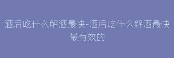 酒后吃什么解酒最快-酒后吃什么解酒最快最有效的