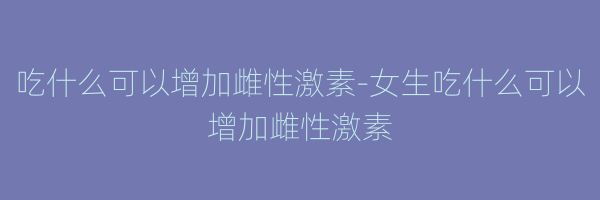 吃什么可以增加雌性激素-女生吃什么可以增加雌性激素